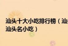 汕头十大小吃排行榜（汕头特色美食小吃有哪些排名前十的汕头名小吃）
