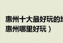 惠州十大最好玩的地方（惠州好玩的旅游景点惠州哪里好玩）