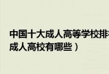 中国十大成人高等学校排行榜（全国十大成人教育学校中国成人高校有哪些）