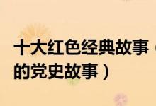 十大红色经典故事（红色革命小故事比较经典的党史故事）