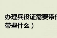办理兵役证需要带什么证件（兵役证办理需要带些什么）