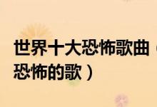 世界十大恐怖歌曲（恐怖歌曲有哪些全世界最恐怖的歌）