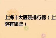 上海十大医院排行榜（上海医院排行前十上海较好的三甲医院有哪些）
