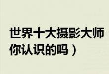 世界十大摄影大师（世界著名摄影大师看看有你认识的吗）