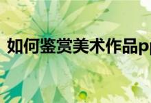 如何鉴赏美术作品ppt（如何鉴赏美术作品）