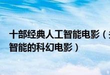 十部经典人工智能电影（关于人工智能的电影盘点有关人工智能的科幻电影）