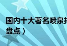 国内十大著名喷泉排行榜（中国知名音乐喷泉盘点）