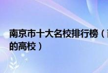 南京市十大名校排行榜（南京最好的十所大学南京市最出名的高校）