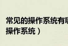 常见的操作系统有哪些（电脑操作系统和手机操作系统）