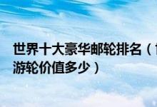 世界十大豪华邮轮排名（世界顶级豪华游轮盘点全球最奢华游轮价值多少）