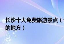 长沙十大免费旅游景点（长沙不要门票的景点可以免费游玩的地方）