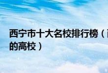 西宁市十大名校排行榜（西宁最好的十所大学西宁市最出名的高校）