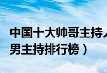 中国十大帅哥主持人（帅哥男主播有哪些最帅男主持排行榜）