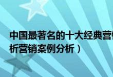 中国最著名的十大经典营销案例（十大经典广告营销案例解析营销案例分析）