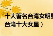 十大著名台湾女明星（台湾著名女艺人排行榜台湾十大女星）