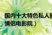 国内十大特色私人影院（私人小影院推荐私人情侣电影院）