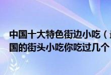 中国十大特色街边小吃（最受欢迎的街边小吃有哪些风靡全国的街头小吃你吃过几个）