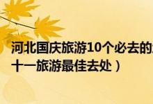 河北国庆旅游10个必去的地方（河北国庆去哪玩比较好河北十一旅游最佳去处）