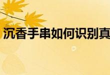 沉香手串如何识别真假（沉香手串如何保养）
