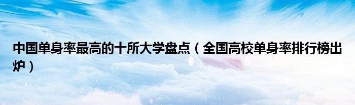 中国单身率最高的十所大学盘点(全国高校单身率排行榜出炉)