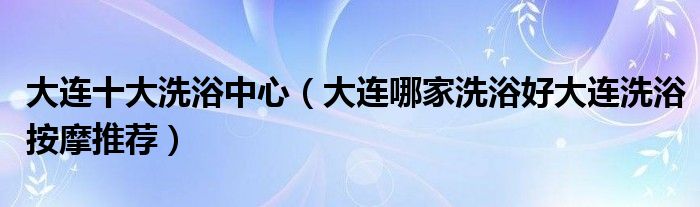 大連十大洗浴中心(大連哪家洗浴好大連洗浴按摩推薦)