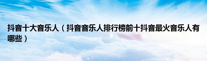 抖音十大音乐人(抖音音乐人排行榜前十抖音最火音乐人有哪些)