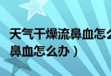 天气干燥流鼻血怎么办喝什么好（天气干燥流鼻血怎么办）