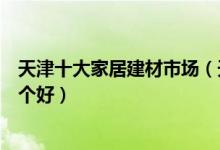 天津十大家居建材市场（天津家具城有哪些天津建材市场哪个好）