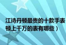 江诗丹顿最贵的十款手表（江诗丹顿最贵的表多少钱江诗丹顿上千万的表有哪些）
