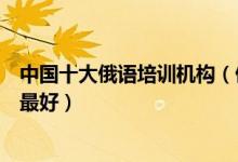 中国十大俄语培训机构（俄语培训学校排名俄语培训班哪里最好）