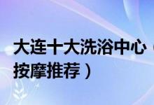 大连十大洗浴中心（大连哪家洗浴好大连洗浴按摩推荐）