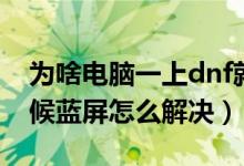 为啥电脑一上dnf就蓝屏（电脑只有进dnf时候蓝屏怎么解决）