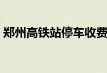 郑州高铁站停车收费标准（郑州高铁站在哪）