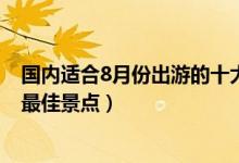 国内适合8月份出游的十大景点（8月去哪里旅游好8月旅游最佳景点）