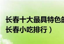 长春十大最具特色的小吃（长春特色小吃盘点长春小吃排行）