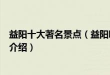 益阳十大著名景点（益阳哪些景点最有名益阳著名旅游景点介绍）