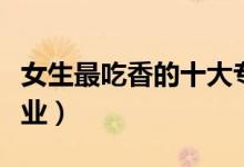 女生最吃香的十大专业（女生就业前景好的行业）