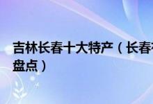吉林长春十大特产（长春有哪些土特产长春可以带走的特产盘点）
