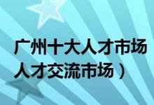 广州十大人才市场（广州最大的人才市场广州人才交流市场）