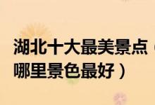 湖北十大最美景点（湖北风景最美的地方湖北哪里景色最好）