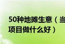 50种地摊生意（当下最火的地摊生意摆地摊项目做什么好）