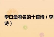 李白最著名的十首诗（李白著名的诗有哪些李白传颂千古的诗）