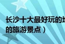 长沙十大最好玩的地方推荐（长沙哪里有好玩的旅游景点）