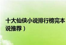 十大仙侠小说排行榜完本（好看的仙侠小说盘点仙侠类的小说推荐）