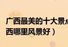 广西最美的十大景点（广西景色最美的地方广西哪里风景好）