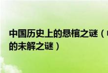 中国历史上的悬棺之谜（中国七大悬棺之谜中国悬棺中存在的未解之谜）