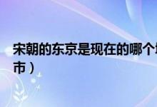宋朝的东京是现在的哪个城市（宋朝的东京是现在的什么城市）