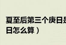夏至后第三个庚日是什么意思（夏至第三个庚日怎么算）