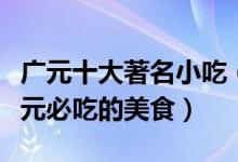 广元十大著名小吃（广元特色小吃排行榜来广元必吃的美食）