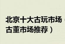 北京十大古玩市场（北京最大的古玩市场北京古董市场推荐）